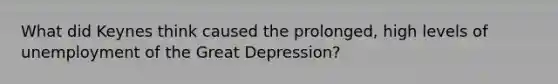 What did Keynes think caused the prolonged, high levels of unemployment of the Great Depression?