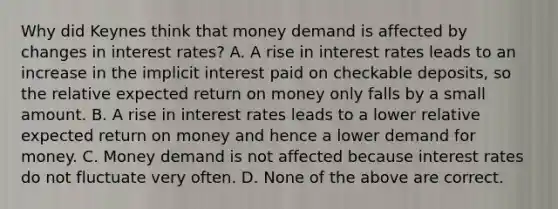 Why did Keynes think that money demand is affected by changes in interest​ rates? A. A rise in interest rates leads to an increase in the implicit interest paid on checkable​ deposits, so the relative expected return on money only falls by a small amount. B. A rise in interest rates leads to a lower relative expected return on money and hence a lower demand for money. C. Money demand is not affected because interest rates do not fluctuate very often. D. None of the above are correct.