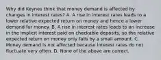 Why did Keynes think that money demand is affected by changes in interest​ rates? A. A rise in interest rates leads to a lower relative expected return on money and hence a lower demand for money. B. A rise in interest rates leads to an increase in the implicit interest paid on checkable​ deposits, so the relative expected return on money only falls by a small amount. C. Money demand is not affected because interest rates do not fluctuate very often. D. None of the above are correct.