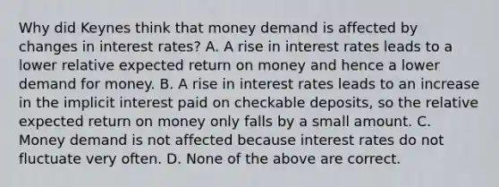 Why did Keynes think that money demand is affected by changes in interest​ rates? A. A rise in interest rates leads to a lower relative expected return on money and hence a lower demand for money. B. A rise in interest rates leads to an increase in the implicit interest paid on checkable​ deposits, so the relative expected return on money only falls by a small amount. C. Money demand is not affected because interest rates do not fluctuate very often. D. None of the above are correct.