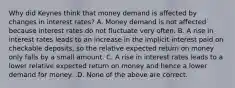 Why did Keynes think that money demand is affected by changes in interest​ rates? A. Money demand is not affected because interest rates do not fluctuate very often. B. A rise in interest rates leads to an increase in the implicit interest paid on checkable​ deposits, so the relative expected return on money only falls by a small amount. C. A rise in interest rates leads to a lower relative expected return on money and hence a lower demand for money. .D. None of the above are correct.