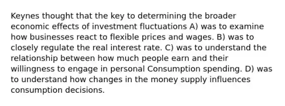 Keynes thought that the key to determining the broader economic effects of investment fluctuations A) was to examine how businesses react to flexible prices and wages. B) was to closely regulate the real interest rate. C) was to understand the relationship between how much people earn and their willingness to engage in personal Consumption spending. D) was to understand how changes in the money supply influences consumption decisions.