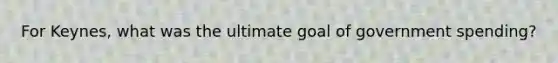 For Keynes, what was the ultimate goal of government spending?
