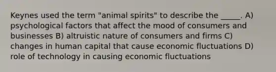 Keynes used the term "animal spirits" to describe the _____. A) psychological factors that affect the mood of consumers and businesses B) altruistic nature of consumers and firms C) changes in human capital that cause economic fluctuations D) role of technology in causing economic fluctuations