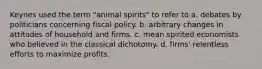 Keynes used the term "animal spirits" to refer to a. debates by politicians concerning fiscal policy. b. arbitrary changes in attitudes of household and firms. c. mean spirited economists who believed in the classical dichotomy. d. firms' relentless efforts to maximize profits.