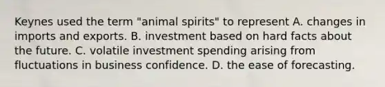 Keynes used the term "animal spirits" to represent A. changes in imports and exports. B. investment based on hard facts about the future. C. volatile investment spending arising from fluctuations in business confidence. D. the ease of forecasting.