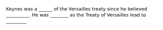 Keynes was a ______ of the Versailles treaty since he believed __________. He was ________ as the Treaty of Versailles lead to _________