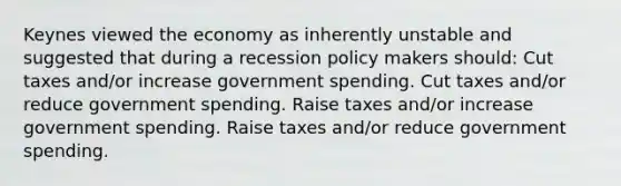 Keynes viewed the economy as inherently unstable and suggested that during a recession policy makers should: Cut taxes and/or increase government spending. Cut taxes and/or reduce government spending. Raise taxes and/or increase government spending. Raise taxes and/or reduce government spending.