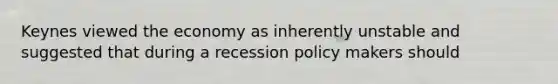 Keynes viewed the economy as inherently unstable and suggested that during a recession policy makers should