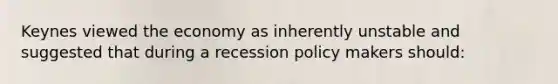 Keynes viewed the economy as inherently unstable and suggested that during a recession policy makers should: