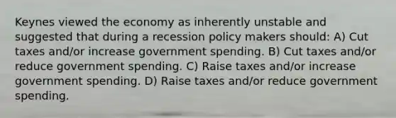 Keynes viewed the economy as inherently unstable and suggested that during a recession policy makers should: A) Cut taxes and/or increase government spending. B) Cut taxes and/or reduce government spending. C) Raise taxes and/or increase government spending. D) Raise taxes and/or reduce government spending.