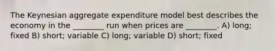 The Keynesian aggregate expenditure model best describes the economy in the ________ run when prices are ________. A) long; fixed B) short; variable C) long; variable D) short; fixed