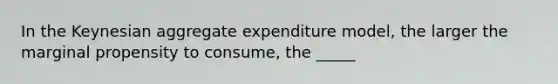 In the Keynesian aggregate expenditure model, the larger the marginal propensity to consume, the _____