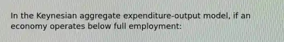 In the Keynesian aggregate expenditure-output model, if an economy operates below full employment: