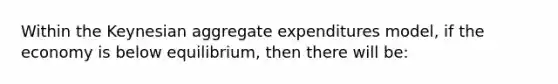 Within the Keynesian aggregate expenditures model, if the economy is below equilibrium, then there will be: