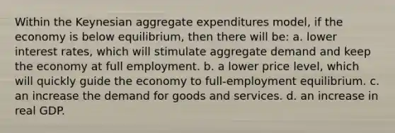 Within the Keynesian aggregate expenditures model, if the economy is below equilibrium, then there will be: a. lower interest rates, which will stimulate aggregate demand and keep the economy at full employment. b. a lower price level, which will quickly guide the economy to full-employment equilibrium. c. an increase the demand for goods and services. d. an increase in real GDP.