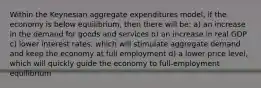 Within the Keynesian aggregate expenditures model, if the economy is below equilibrium, then there will be: a) an increase in the demand for goods and services b) an increase in real GDP c) lower interest rates, which will stimulate aggregate demand and keep the economy at full employment d) a lower price level, which will quickly guide the economy to full-employment equilibrium