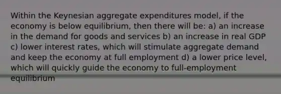 Within the Keynesian aggregate expenditures model, if the economy is below equilibrium, then there will be: a) an increase in the demand for goods and services b) an increase in real GDP c) lower interest rates, which will stimulate aggregate demand and keep the economy at full employment d) a lower price level, which will quickly guide the economy to full-employment equilibrium