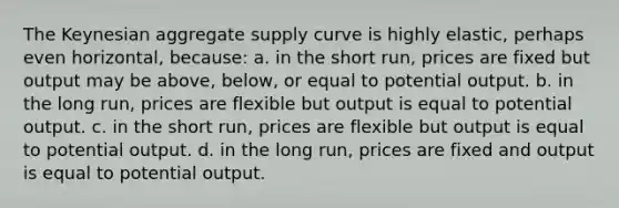 The Keynesian aggregate supply curve is highly elastic, perhaps even horizontal, because: a. in the short run, prices are fixed but output may be above, below, or equal to potential output. b. in the long run, prices are flexible but output is equal to potential output. c. in the short run, prices are flexible but output is equal to potential output. d. in the long run, prices are fixed and output is equal to potential output.