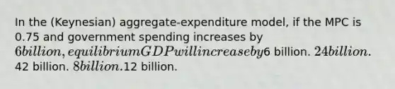 In the (Keynesian) aggregate-expenditure model, if the MPC is 0.75 and government spending increases by 6 billion, equilibrium GDP will increase by6 billion. 24 billion.42 billion. 8 billion.12 billion.