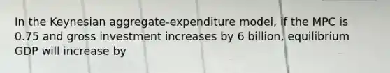 In the Keynesian aggregate-expenditure model, if the MPC is 0.75 and gross investment increases by 6 billion, equilibrium GDP will increase by