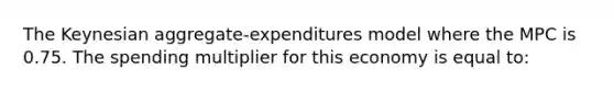 The Keynesian aggregate-expenditures model where the MPC is 0.75. The spending multiplier for this economy is equal to: