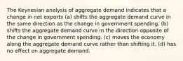 The Keynesian analysis of aggregate demand indicates that a change in net exports (a) shifts the aggregate demand curve in the same direction as the change in government spending. (b) shifts the aggregate demand curve in the direction opposite of the change in government spending. (c) moves the economy along the aggregate demand curve rather than shifting it. (d) has no effect on aggregate demand.