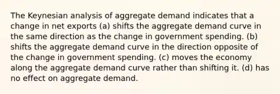 The Keynesian analysis of aggregate demand indicates that a change in net exports (a) shifts the aggregate demand curve in the same direction as the change in government spending. (b) shifts the aggregate demand curve in the direction opposite of the change in government spending. (c) moves the economy along the aggregate demand curve rather than shifting it. (d) has no effect on aggregate demand.