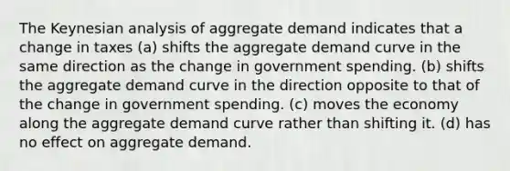 The Keynesian analysis of aggregate demand indicates that a change in taxes (a) shifts the aggregate demand curve in the same direction as the change in government spending. (b) shifts the aggregate demand curve in the direction opposite to that of the change in government spending. (c) moves the economy along the aggregate demand curve rather than shifting it. (d) has no effect on aggregate demand.