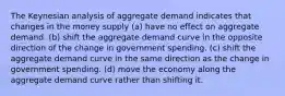 The Keynesian analysis of aggregate demand indicates that changes in the money supply (a) have no effect on aggregate demand. (b) shift the aggregate demand curve in the opposite direction of the change in government spending. (c) shift the aggregate demand curve in the same direction as the change in government spending. (d) move the economy along the aggregate demand curve rather than shifting it.