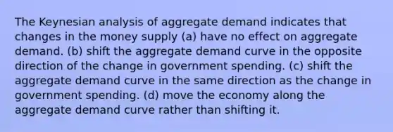 The Keynesian analysis of aggregate demand indicates that changes in the money supply (a) have no effect on aggregate demand. (b) shift the aggregate demand curve in the opposite direction of the change in government spending. (c) shift the aggregate demand curve in the same direction as the change in government spending. (d) move the economy along the aggregate demand curve rather than shifting it.