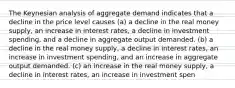 The Keynesian analysis of aggregate demand indicates that a decline in the price level causes (a) a decline in the real money supply, an increase in interest rates, a decline in investment spending, and a decline in aggregate output demanded. (b) a decline in the real money supply, a decline in interest rates, an increase in investment spending, and an increase in aggregate output demanded. (c) an increase in the real money supply, a decline in interest rates, an increase in investment spen