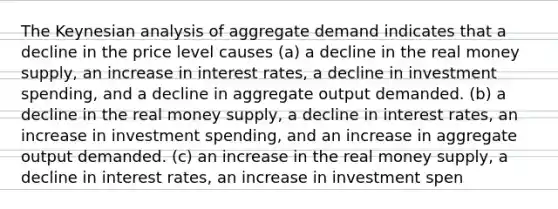 The Keynesian analysis of aggregate demand indicates that a decline in the price level causes (a) a decline in the real money supply, an increase in interest rates, a decline in investment spending, and a decline in aggregate output demanded. (b) a decline in the real money supply, a decline in interest rates, an increase in investment spending, and an increase in aggregate output demanded. (c) an increase in the real money supply, a decline in interest rates, an increase in investment spen