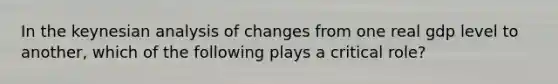 In the keynesian analysis of changes from one real gdp level to another, which of the following plays a critical role?