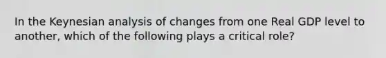 In the Keynesian analysis of changes from one Real GDP level to another, which of the following plays a critical role?