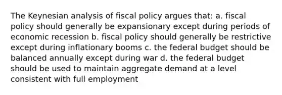 The Keynesian analysis of fiscal policy argues that: a. fiscal policy should generally be expansionary except during periods of economic recession b. fiscal policy should generally be restrictive except during inflationary booms c. the federal budget should be balanced annually except during war d. the federal budget should be used to maintain aggregate demand at a level consistent with full employment