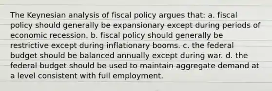 The Keynesian analysis of fiscal policy argues that: a. fiscal policy should generally be expansionary except during periods of economic recession. b. fiscal policy should generally be restrictive except during inflationary booms. c. the federal budget should be balanced annually except during war. d. the federal budget should be used to maintain aggregate demand at a level consistent with full employment.