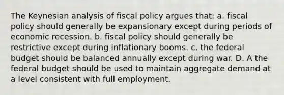 The Keynesian analysis of fiscal policy argues that: a. fiscal policy should generally be expansionary except during periods of economic recession. b. fiscal policy should generally be restrictive except during inflationary booms. c. the federal budget should be balanced annually except during war. D. A the federal budget should be used to maintain aggregate demand at a level consistent with full employment.