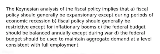 The Keynesian analysis of the fiscal policy implies that a) fiscal policy should generally be expansionary except during periods of economic recession b) fiscal policy should generally be restrictive except for inflationary booms c) the federal budget should be balanced annually except during war d) the federal budget should be used to maintain aggregate demand at a level consistent with full employment