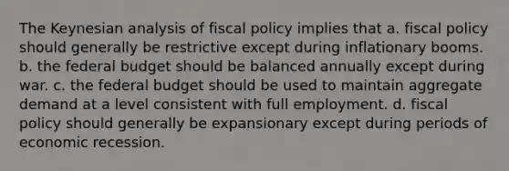 The Keynesian analysis of fiscal policy implies that a. fiscal policy should generally be restrictive except during inflationary booms. b. the federal budget should be balanced annually except during war. c. the federal budget should be used to maintain aggregate demand at a level consistent with full employment. d. fiscal policy should generally be expansionary except during periods of economic recession.