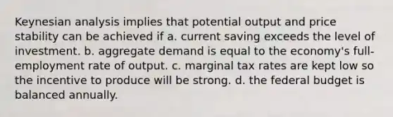 Keynesian analysis implies that potential output and price stability can be achieved if a. current saving exceeds the level of investment. b. aggregate demand is equal to the economy's full-employment rate of output. c. marginal tax rates are kept low so the incentive to produce will be strong. d. the federal budget is balanced annually.