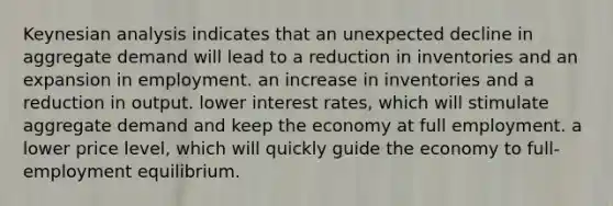 Keynesian analysis indicates that an unexpected decline in aggregate demand will lead to a reduction in inventories and an expansion in employment. an increase in inventories and a reduction in output. lower interest rates, which will stimulate aggregate demand and keep the economy at full employment. a lower price level, which will quickly guide the economy to full-employment equilibrium.