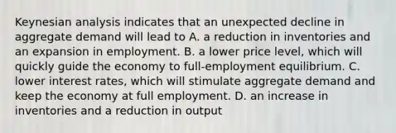 Keynesian analysis indicates that an unexpected decline in aggregate demand will lead to A. a reduction in inventories and an expansion in employment. B. a lower price level, which will quickly guide the economy to full-employment equilibrium. C. lower interest rates, which will stimulate aggregate demand and keep the economy at full employment. D. an increase in inventories and a reduction in output