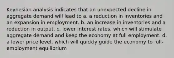 Keynesian analysis indicates that an unexpected decline in aggregate demand will lead to a. a reduction in inventories and an expansion in employment. b. an increase in inventories and a reduction in output. c. lower interest rates, which will stimulate aggregate demand and keep the economy at full employment. d. a lower price level, which will quickly guide the economy to full-employment equilibrium