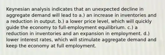 Keynesian analysis indicates that an unexpected decline in <a href='https://www.questionai.com/knowledge/kXfli79fsU-aggregate-demand' class='anchor-knowledge'>aggregate demand</a> will lead to a.) an increase in inventories and a reduction in output. b.) a lower price level, which will quickly guide the economy to full-employment equilibrium. c.) a reduction in inventories and an expansion in employment. d.) lower <a href='https://www.questionai.com/knowledge/kUDTXKmzs3-interest-rates' class='anchor-knowledge'>interest rates</a>, which will stimulate aggregate demand and keep the economy at <a href='https://www.questionai.com/knowledge/kzkmiwkWqm-full-employment' class='anchor-knowledge'>full employment</a>.