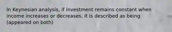 In Keynesian analysis, if investment remains constant when income increases or decreases, it is described as being (appeared on both)