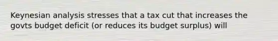 Keynesian analysis stresses that a tax cut that increases the govts budget deficit (or reduces its budget surplus) will