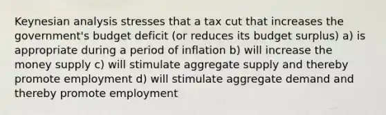 Keynesian analysis stresses that a tax cut that increases the government's budget deficit (or reduces its budget surplus) a) is appropriate during a period of inflation b) will increase the money supply c) will stimulate aggregate supply and thereby promote employment d) will stimulate aggregate demand and thereby promote employment