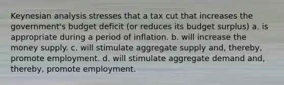 Keynesian analysis stresses that a tax cut that increases the government's budget deficit (or reduces its budget surplus) a. is appropriate during a period of inflation. b. will increase the money supply. c. will stimulate aggregate supply and, thereby, promote employment. d. will stimulate aggregate demand and, thereby, promote employment.