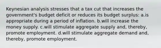 Keynesian analysis stresses that a tax cut that increases the government's budget deficit or reduces its budget surplus: a.is appropriate during a period of inflation. b.will increase the money supply. c.will stimulate aggregate supply and, thereby, promote employment. d.will stimulate aggregate demand and, thereby, promote employment.